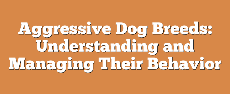 Aggressive Dog Breeds: Understanding and Managing Their Behavior